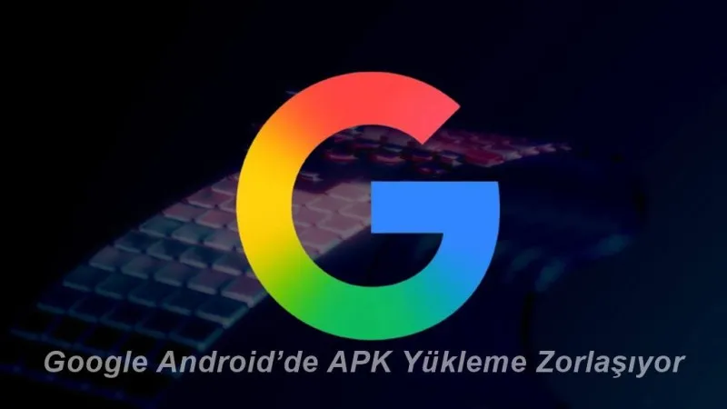 Google Android’de APK Yükleme Politikalarında Büyük Değişiklik: Ne Değişiyor, Neden?